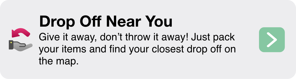 Drop Off Near You Give it away, don’t throw it away! Just pack your items and find your closest drop off on the map.
